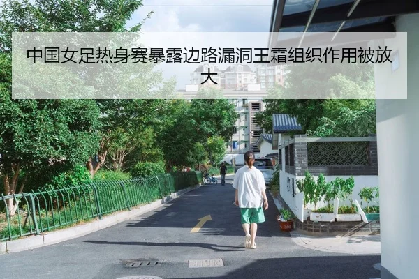 中国女足热身赛暴露边路漏洞王霜组织作用被放大